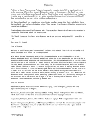 Protagoras


And then he blames Pittacus, not, as Protagoras imagines, for repeating that which he says himself, but for
saying something different from himself. Pittacus does not say as Simonides says, that hardly can a man
become good, but hardly can a man be good: and our friend Prodicus would maintain that being, Protagoras,
is not the same as becoming; and if they are not the same, then Simonides is not inconsistent with himself. I
dare say that Prodicus and many others would say, as Hesiod says,

'On the one hand, hardly can a man become good, For the gods have made virtue the reward of toil, But on
the other hand, when you have climbed the height, Then, to retain virtue, however difficult the acquisition, is
easy (Works and Days).'

Prodicus heard and approved; but Protagoras said: Your correction, Socrates, involves a greater error than is
contained in the sentence which you are correcting.

Alas! I said, Protagoras; then I am a sorry physician, and do but aggravate a disorder which I am seeking to
cure.

Such is the fact, he said.

How so? I asked.

The poet, he replied, could never have made such a mistake as to say that virtue, which in the opinion of all
men is the hardest of all things, can be easily retained.

Well, I said, and how fortunate are we in having Prodicus among us, at the right moment; for he has a
wisdom, Protagoras, which, as I imagine, is more than human and of very ancient date, and may be as old as
Simonides or even older. Learned as you are in many things, you appear to know nothing of this; but I know,
for I am a disciple of his. And now, if I am not mistaken, you do not understand the word 'hard' (chalepon) in
the sense which Simonides intended; and I must correct you, as Prodicus corrects me when I use the word
'awful' (deinon) as a term of praise. If I say that Protagoras or any one else is an 'awfully' wise man, he asks
me if I am not ashamed of calling that which is good 'awful'; and then he explains to me that the term 'awful'
is always taken in a bad sense, and that no one speaks of being 'awfully' healthy or wealthy, or of 'awful'
peace, but of 'awful' disease, 'awful' war, 'awful' poverty, meaning by the term 'awful,' evil. And I think that
Simonides and his countrymen the Ceans, when they spoke of 'hard' meant 'evil,' or something which you do
not understand. Let us ask Prodicus, for he ought to be able to answer questions about the dialect of
Simonides. What did he mean, Prodicus, by the term 'hard'?

Evil, said Prodicus.

And therefore, I said, Prodicus, he blames Pittacus for saying, 'Hard is the good,' just as if that were
equivalent to saying, Evil is the good.

Yes, he said, that was certainly his meaning; and he is twitting Pittacus with ignorance of the use of terms,
which in a Lesbian, who has been accustomed to speak a barbarous language, is natural.

Do you hear, Protagoras, I asked, what our friend Prodicus is saying? And have you an answer for him?

You are entirely mistaken, Prodicus, said Protagoras; and I know very well that Simonides in using the word
'hard' meant what all of us mean, not evil, but that which is not easy−−that which takes a great deal of
trouble: of this I am positive.



PROTAGORAS                                                                                                      29
 