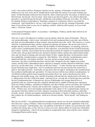 Protagoras


I said: I also incline to believe, Protagoras, that this was the meaning of Simonides, of which our friend
Prodicus was very well aware, but he thought that he would make fun, and try if you could maintain your
thesis; for that Simonides could never have meant the other is clearly proved by the context, in which he says
that God only has this gift. Now he cannot surely mean to say that to be good is evil, when he afterwards
proceeds to say that God only has this gift, and that this is the attribute of him and of no other. For if this be
his meaning, Prodicus would impute to Simonides a character of recklessness which is very unlike his
countrymen. And I should like to tell you, I said, what I imagine to be the real meaning of Simonides in this
poem, if you will test what, in your way of speaking, would be called my skill in poetry; or if you would
rather, I will be the listener.

To this proposal Protagoras replied: As you please;−−and Hippias, Prodicus, and the others told me by all
means to do as I proposed.

Then now, I said, I will endeavour to explain to you my opinion about this poem of Simonides. There is a
very ancient philosophy which is more cultivated in Crete and Lacedaemon than in any other part of Hellas,
and there are more philosophers in those countries than anywhere else in the world. This, however, is a secret
which the Lacedaemonians deny; and they pretend to be ignorant, just because they do not wish to have it
thought that they rule the world by wisdom, like the Sophists of whom Protagoras was speaking, and not by
valour of arms; considering that if the reason of their superiority were disclosed, all men would be practising
their wisdom. And this secret of theirs has never been discovered by the imitators of Lacedaemonian fashions
in other cities, who go about with their ears bruised in imitation of them, and have the caestus bound on their
arms, and are always in training, and wear short cloaks; for they imagine that these are the practices which
have enabled the Lacedaemonians to conquer the other Hellenes. Now when the Lacedaemonians want to
unbend and hold free conversation with their wise men, and are no longer satisfied with mere secret
intercourse, they drive out all these laconizers, and any other foreigners who may happen to be in their
country, and they hold a philosophical seance unknown to strangers; and they themselves forbid their young
men to go out into other cities−−in this they are like the Cretans−− in order that they may not unlearn the
lessons which they have taught them. And in Lacedaemon and Crete not only men but also women have a
pride in their high cultivation. And hereby you may know that I am right in attributing to the Lacedaemonians
this excellence in philosophy and speculation: If a man converses with the most ordinary Lacedaemonian, he
will find him seldom good for much in general conversation, but at any point in the discourse he will be
darting out some notable saying, terse and full of meaning, with unerring aim; and the person with whom he
is talking seems to be like a child in his hands. And many of our own age and of former ages have noted that
the true Lacedaemonian type of character has the love of philosophy even stronger than the love of
gymnastics; they are conscious that only a perfectly educated man is capable of uttering such expressions.
Such were Thales of Miletus, and Pittacus of Mitylene, and Bias of Priene, and our own Solon, and Cleobulus
the Lindian, and Myson the Chenian; and seventh in the catalogue of wise men was the Lacedaemonian
Chilo. All these were lovers and emulators and disciples of the culture of the Lacedaemonians, and any one
may perceive that their wisdom was of this character; consisting of short memorable sentences, which they
severally uttered. And they met together and dedicated in the temple of Apollo at Delphi, as the first−fruits of
their wisdom, the far−famed inscriptions, which are in all men's mouths−−'Know thyself,' and 'Nothing too
much.'

Why do I say all this? I am explaining that this Lacedaemonian brevity was the style of primitive philosophy.
Now there was a saying of Pittacus which was privately circulated and received the approbation of the wise,
'Hard is it to be good.' And Simonides, who was ambitious of the fame of wisdom, was aware that if he could
overthrow this saying, then, as if he had won a victory over some famous athlete, he would carry off the palm
among his contemporaries. And if I am not mistaken, he composed the entire poem with the secret intention
of damaging Pittacus and his saying.



PROTAGORAS                                                                                                    30
 