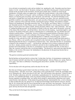 Protagoras

Let us all unite in examining his words, and see whether I am speaking the truth. Simonides must have been a
lunatic, if, in the very first words of the poem, wanting to say only that to become good is hard, he inserted
(Greek) 'on the one hand' ('on the one hand to become good is hard'); there would be no reason for the
introduction of (Greek), unless you suppose him to speak with a hostile reference to the words of Pittacus.
Pittacus is saying 'Hard is it to be good,' and he, in refutation of this thesis, rejoins that the truly hard thing,
Pittacus, is to become good, not joining 'truly' with 'good,' but with 'hard.' Not, that the hard thing is to be
truly good, as though there were some truly good men, and there were others who were good but not truly
good (this would be a very simple observation, and quite unworthy of Simonides); but you must suppose him
to make a trajection of the word 'truly' (Greek), construing the saying of Pittacus thus (and let us imagine
Pittacus to be speaking and Simonides answering him): 'O my friends,' says Pittacus, 'hard is it to be good,'
and Simonides answers, 'In that, Pittacus, you are mistaken; the difficulty is not to be good, but on the one
hand, to become good, four−square in hands and feet and mind, without a flaw−−that is hard truly.' This way
of reading the passage accounts for the insertion of (Greek) 'on the one hand,' and for the position at the end
of the clause of the word 'truly,' and all that follows shows this to be the meaning. A great deal might be said
in praise of the details of the poem, which is a charming piece of workmanship, and very finished, but such
minutiae would be tedious. I should like, however, to point out the general intention of the poem, which is
certainly designed in every part to be a refutation of the saying of Pittacus. For he speaks in what follows a
little further on as if he meant to argue that although there is a difficulty in becoming good, yet this is
possible for a time, and only for a time. But having become good, to remain in a good state and be good, as
you, Pittacus, affirm, is not possible, and is not granted to man; God only has this blessing; 'but man cannot
help being bad when the force of circumstances overpowers him.' Now whom does the force of circumstance
overpower in the command of a vessel?−− not the private individual, for he is always overpowered; and as
one who is already prostrate cannot be overthrown, and only he who is standing upright but not he who is
prostrate can be laid prostrate, so the force of circumstances can only overpower him who, at some time or
other, has resources, and not him who is at all times helpless. The descent of a great storm may make the pilot
helpless, or the severity of the season the husbandman or the physician; for the good may become bad, as
another poet witnesses:−−

'The good are sometimes good and sometimes bad.'

But the bad does not become bad; he is always bad. So that when the force of circumstances overpowers the
man of resources and skill and virtue, then he cannot help being bad. And you, Pittacus, are saying, 'Hard is it
to be good.' Now there is a difficulty in becoming good; and yet this is possible: but to be good is an
impossibility−−

'For he who does well is the good man, and he who does ill is the bad.'

But what sort of doing is good in letters? and what sort of doing makes a man good in letters? Clearly the
knowing of them. And what sort of well− doing makes a man a good physician? Clearly the knowledge of the
art of healing the sick. 'But he who does ill is the bad.' Now who becomes a bad physician? Clearly he who is
in the first place a physician, and in the second place a good physician; for he may become a bad one also:
but none of us unskilled individuals can by any amount of doing ill become physicians, any more than we can
become carpenters or anything of that sort; and he who by doing ill cannot become a physician at all, clearly
cannot become a bad physician. In like manner the good may become deteriorated by time, or toil, or disease,
or other accident (the only real doing ill is to be deprived of knowledge), but the bad man will never become
bad, for he is always bad; and if he were to become bad, he must previously have been good. Thus the words
of the poem tend to show that on the one hand a man cannot be continuously good, but that he may become
good and may also become bad; and again that

'They are the best for the longest time whom the gods love.'


PROTAGORAS                                                                                                     31
 