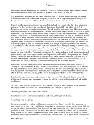 Protagoras

Hippias said: I think, Socrates, that you have given a very good explanation of the poem; but I have also an
excellent interpretation of my own which I will propound to you, if you will allow me.

Nay, Hippias, said Alcibiades; not now, but at some other time. At present we must abide by the compact
which was made between Socrates and Protagoras, to the effect that as long as Protagoras is willing to ask,
Socrates should answer; or that if he would rather answer, then that Socrates should ask.

I said: I wish Protagoras either to ask or answer as he is inclined; but I would rather have done with poems
and odes, if he does not object, and come back to the question about which I was asking you at first,
Protagoras, and by your help make an end of that. The talk about the poets seems to me like a commonplace
entertainment to which a vulgar company have recourse; who, because they are not able to converse or amuse
one another, while they are drinking, with the sound of their own voices and conversation, by reason of their
stupidity, raise the price of flute−girls in the market, hiring for a great sum the voice of a flute instead of their
own breath, to be the medium of intercourse among them: but where the company are real gentlemen and
men of education, you will see no flute−girls, nor dancing− girls, nor harp−girls; and they have no nonsense
or games, but are contented with one another's conversation, of which their own voices are the medium, and
which they carry on by turns and in an orderly manner, even though they are very liberal in their potations.
And a company like this of ours, and men such as we profess to be, do not require the help of another's voice,
or of the poets whom you cannot interrogate about the meaning of what they are saying; people who cite
them declaring, some that the poet has one meaning, and others that he has another, and the point which is in
dispute can never be decided. This sort of entertainment they decline, and prefer to talk with one another, and
put one another to the proof in conversation. And these are the models which I desire that you and I should
imitate. Leaving the poets, and keeping to ourselves, let us try the mettle of one another and make proof of
the truth in conversation. If you have a mind to ask, I am ready to answer; or if you would rather, do you
answer, and give me the opportunity of resuming and completing our unfinished argument.

I made these and some similar observations; but Protagoras would not distinctly say which he would do.
Thereupon Alcibiades turned to Callias, and said:−−Do you think, Callias, that Protagoras is fair in refusing
to say whether he will or will not answer? for I certainly think that he is unfair; he ought either to proceed
with the argument, or distinctly refuse to proceed, that we may know his intention; and then Socrates will be
able to discourse with some one else, and the rest of the company will be free to talk with one another.

I think that Protagoras was really made ashamed by these words of Alcibiades, and when the prayers of
Callias and the company were superadded, he was at last induced to argue, and said that I might ask and he
would answer.

So I said: Do not imagine, Protagoras, that I have any other interest in asking questions of you but that of
clearing up my own difficulties. For I think that Homer was very right in saying that

'When two go together, one sees before the other (Il.),'

for all men who have a companion are readier in deed, word, or thought; but if a man

'Sees a thing when he is alone,'

he goes about straightway seeking until he finds some one to whom he may show his discoveries, and who
may confirm him in them. And I would rather hold discourse with you than with any one, because I think that
no man has a better understanding of most things which a good man may be expected to understand, and in
particular of virtue. For who is there, but you?−−who not only claim to be a good man and a gentleman, for
many are this, and yet have not the power of making others good−−whereas you are not only good yourself,
but also the cause of goodness in others. Moreover such confidence have you in yourself, that although other

PROTAGORAS                                                                                                       33
 