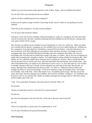 Protagoras


And have you not seen persons utterly ignorant, I said, of these things, and yet confident about them?

Yes, he said, I have seen such persons far too confident.

And are not these confident persons also courageous?

In that case, he replied, courage would be a base thing, for the men of whom we are speaking are surely
madmen.

Then who are the courageous? Are they not the confident?

Yes, he said; to that statement I adhere.

And those, I said, who are thus confident without knowledge are really not courageous, but mad; and in that
case the wisest are also the most confident, and being the most confident are also the bravest, and upon that
view again wisdom will be courage.

Nay, Socrates, he replied, you are mistaken in your remembrance of what was said by me. When you asked
me, I certainly did say that the courageous are the confident; but I was never asked whether the confident are
the courageous; if you had asked me, I should have answered 'Not all of them': and what I did answer you
have not proved to be false, although you proceeded to show that those who have knowledge are more
courageous than they were before they had knowledge, and more courageous than others who have no
knowledge, and were then led on to think that courage is the same as wisdom. But in this way of arguing you
might come to imagine that strength is wisdom. You might begin by asking whether the strong are able, and I
should say 'Yes'; and then whether those who know how to wrestle are not more able to wrestle than those
who do not know how to wrestle, and more able after than before they had learned, and I should assent. And
when I had admitted this, you might use my admissions in such a way as to prove that upon my view wisdom
is strength; whereas in that case I should not have admitted, any more than in the other, that the able are
strong, although I have admitted that the strong are able. For there is a difference between ability and
strength; the former is given by knowledge as well as by madness or rage, but strength comes from nature
and a healthy state of the body. And in like manner I say of confidence and courage, that they are not the
same; and I argue that the courageous are confident, but not all the confident courageous. For confidence may
be given to men by art, and also, like ability, by madness and rage; but courage comes to them from nature
and the healthy state of the soul.

I said: You would admit, Protagoras, that some men live well and others ill?

He assented.

And do you think that a man lives well who lives in pain and grief?

He does not.

But if he lives pleasantly to the end of his life, will he not in that case have lived well?

He will.

Then to live pleasantly is a good, and to live unpleasantly an evil?

Yes, he said, if the pleasure be good and honourable.


PROTAGORAS                                                                                                 35
 
