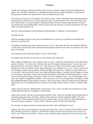 Protagoras


And do you, Protagoras, like the rest of the world, call some pleasant things evil and some painful things
good?−−for I am rather disposed to say that things are good in as far as they are pleasant, if they have no
consequences of another sort, and in as far as they are painful they are bad.

I do not know, Socrates, he said, whether I can venture to assert in that unqualified manner that the pleasant is
the good and the painful the evil. Having regard not only to my present answer, but also to the whole of my
life, I shall be safer, if I am not mistaken, in saying that there are some pleasant things which are not good,
and that there are some painful things which are good, and some which are not good, and that there are some
which are neither good nor evil.

And you would call pleasant, I said, the things which participate in pleasure or create pleasure?

Certainly, he said.

Then my meaning is, that in as far as they are pleasant they are good; and my question would imply that
pleasure is a good in itself.

According to your favourite mode of speech, Socrates, 'Let us reflect about this,' he said; and if the reflection
is to the point, and the result proves that pleasure and good are really the same, then we will agree; but if not,
then we will argue.

And would you wish to begin the enquiry? I said; or shall I begin?

You ought to take the lead, he said; for you are the author of the discussion.

May I employ an illustration? I said. Suppose some one who is enquiring into the health or some other bodily
quality of another:−−he looks at his face and at the tips of his fingers, and then he says, Uncover your chest
and back to me that I may have a better view:−−that is the sort of thing which I desire in this speculation.
Having seen what your opinion is about good and pleasure, I am minded to say to you: Uncover your mind to
me, Protagoras, and reveal your opinion about knowledge, that I may know whether you agree with the rest
of the world. Now the rest of the world are of opinion that knowledge is a principle not of strength, or of rule,
or of command: their notion is that a man may have knowledge, and yet that the knowledge which is in him
may be overmastered by anger, or pleasure, or pain, or love, or perhaps by fear,−−just as if knowledge were a
slave, and might be dragged about anyhow. Now is that your view? or do you think that knowledge is a noble
and commanding thing, which cannot be overcome, and will not allow a man, if he only knows the difference
of good and evil, to do anything which is contrary to knowledge, but that wisdom will have strength to help
him?

I agree with you, Socrates, said Protagoras; and not only so, but I, above all other men, am bound to say that
wisdom and knowledge are the highest of human things.

Good, I said, and true. But are you aware that the majority of the world are of another mind; and that men are
commonly supposed to know the things which are best, and not to do them when they might? And most
persons whom I have asked the reason of this have said that when men act contrary to knowledge they are
overcome by pain, or pleasure, or some of those affections which I was just now mentioning.

Yes, Socrates, he replied; and that is not the only point about which mankind are in error.

Suppose, then, that you and I endeavour to instruct and inform them what is the nature of this affection which
they call 'being overcome by pleasure,' and which they affirm to be the reason why they do not always do
what is best. When we say to them: Friends, you are mistaken, and are saying what is not true, they would

PROTAGORAS                                                                                                    36
 