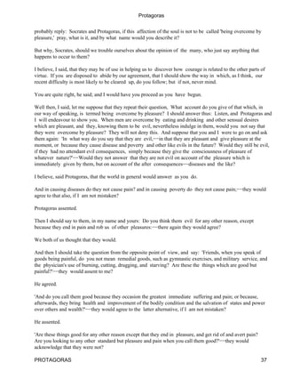 Protagoras


probably reply: Socrates and Protagoras, if this affection of the soul is not to be called 'being overcome by
pleasure,' pray, what is it, and by what name would you describe it?

But why, Socrates, should we trouble ourselves about the opinion of the many, who just say anything that
happens to occur to them?

I believe, I said, that they may be of use in helping us to discover how courage is related to the other parts of
virtue. If you are disposed to abide by our agreement, that I should show the way in which, as I think, our
recent difficulty is most likely to be cleared up, do you follow; but if not, never mind.

You are quite right, he said; and I would have you proceed as you have begun.

Well then, I said, let me suppose that they repeat their question, What account do you give of that which, in
our way of speaking, is termed being overcome by pleasure? I should answer thus: Listen, and Protagoras and
I will endeavour to show you. When men are overcome by eating and drinking and other sensual desires
which are pleasant, and they, knowing them to be evil, nevertheless indulge in them, would you not say that
they were overcome by pleasure? They will not deny this. And suppose that you and I were to go on and ask
them again: 'In what way do you say that they are evil,−−in that they are pleasant and give pleasure at the
moment, or because they cause disease and poverty and other like evils in the future? Would they still be evil,
if they had no attendant evil consequences, simply because they give the consciousness of pleasure of
whatever nature?'−−Would they not answer that they are not evil on account of the pleasure which is
immediately given by them, but on account of the after consequences−−diseases and the like?

I believe, said Protagoras, that the world in general would answer as you do.

And in causing diseases do they not cause pain? and in causing poverty do they not cause pain;−−they would
agree to that also, if I am not mistaken?

Protagoras assented.

Then I should say to them, in my name and yours: Do you think them evil for any other reason, except
because they end in pain and rob us of other pleasures:−−there again they would agree?

We both of us thought that they would.

And then I should take the question from the opposite point of view, and say: 'Friends, when you speak of
goods being painful, do you not mean remedial goods, such as gymnastic exercises, and military service, and
the physician's use of burning, cutting, drugging, and starving? Are these the things which are good but
painful?'−−they would assent to me?

He agreed.

'And do you call them good because they occasion the greatest immediate suffering and pain; or because,
afterwards, they bring health and improvement of the bodily condition and the salvation of states and power
over others and wealth?'−−they would agree to the latter alternative, if I am not mistaken?

He assented.

'Are these things good for any other reason except that they end in pleasure, and get rid of and avert pain?
Are you looking to any other standard but pleasure and pain when you call them good?'−−they would
acknowledge that they were not?

PROTAGORAS                                                                                                     37
 