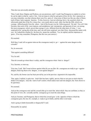 Protagoras

That also was universally admitted.

Then, I said, these, Hippias and Prodicus, are our premisses; and I would beg Protagoras to explain to us how
he can be right in what he said at first. I do not mean in what he said quite at first, for his first statement, as
you may remember, was that whereas there were five parts of virtue none of them was like any other of them;
each of them had a separate function. To this, however, I am not referring, but to the assertion which he
afterwards made that of the five virtues four were nearly akin to each other, but that the fifth, which was
courage, differed greatly from the others. And of this he gave me the following proof. He said: You will find,
Socrates, that some of the most impious, and unrighteous, and intemperate, and ignorant of men are among
the most courageous; which proves that courage is very different from the other parts of virtue. I was
surprised at his saying this at the time, and I am still more surprised now that I have discussed the matter with
you. So I asked him whether by the brave he meant the confident. Yes, he replied, and the impetuous or
goers. (You may remember, Protagoras, that this was your answer.)

He assented.

Well then, I said, tell us against what are the courageous ready to go−− against the same dangers as the
cowards?

No, he answered.

Then against something different?

Yes, he said.

Then do cowards go where there is safety, and the courageous where there is danger?

Yes, Socrates, so men say.

Very true, I said. But I want to know against what do you say that the courageous are ready to go−−against
dangers, believing them to be dangers, or not against dangers?

No, said he; the former case has been proved by you in the previous argument to be impossible.

That, again, I replied, is quite true. And if this has been rightly proven, then no one goes to meet what he
thinks to be dangers, since the want of self−control, which makes men rush into dangers, has been shown to
be ignorance.

He assented.

And yet the courageous man and the coward alike go to meet that about which they are confident; so that, in
this point of view, the cowardly and the courageous go to meet the same things.

And yet, Socrates, said Protagoras, that to which the coward goes is the opposite of that to which the
courageous goes; the one, for example, is ready to go to battle, and the other is not ready.

And is going to battle honourable or disgraceful? I said.

Honourable, he replied.



PROTAGORAS                                                                                                   41
 