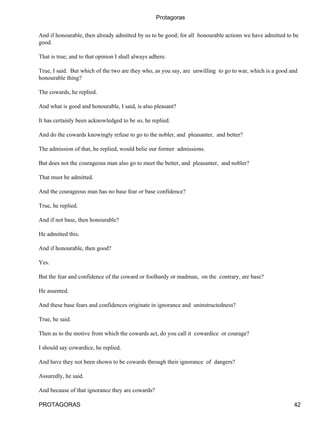 Protagoras


And if honourable, then already admitted by us to be good; for all honourable actions we have admitted to be
good.

That is true; and to that opinion I shall always adhere.

True, I said. But which of the two are they who, as you say, are unwilling to go to war, which is a good and
honourable thing?

The cowards, he replied.

And what is good and honourable, I said, is also pleasant?

It has certainly been acknowledged to be so, he replied.

And do the cowards knowingly refuse to go to the nobler, and pleasanter, and better?

The admission of that, he replied, would belie our former admissions.

But does not the courageous man also go to meet the better, and pleasanter, and nobler?

That must be admitted.

And the courageous man has no base fear or base confidence?

True, he replied.

And if not base, then honourable?

He admitted this.

And if honourable, then good?

Yes.

But the fear and confidence of the coward or foolhardy or madman, on the contrary, are base?

He assented.

And these base fears and confidences originate in ignorance and uninstructedness?

True, he said.

Then as to the motive from which the cowards act, do you call it cowardice or courage?

I should say cowardice, he replied.

And have they not been shown to be cowards through their ignorance of dangers?

Assuredly, he said.

And because of that ignorance they are cowards?

PROTAGORAS                                                                                                42
 