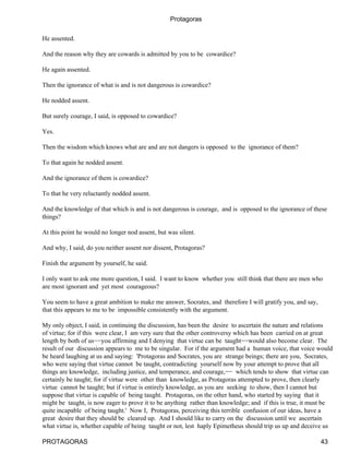 Protagoras


He assented.

And the reason why they are cowards is admitted by you to be cowardice?

He again assented.

Then the ignorance of what is and is not dangerous is cowardice?

He nodded assent.

But surely courage, I said, is opposed to cowardice?

Yes.

Then the wisdom which knows what are and are not dangers is opposed to the ignorance of them?

To that again he nodded assent.

And the ignorance of them is cowardice?

To that he very reluctantly nodded assent.

And the knowledge of that which is and is not dangerous is courage, and is opposed to the ignorance of these
things?

At this point he would no longer nod assent, but was silent.

And why, I said, do you neither assent nor dissent, Protagoras?

Finish the argument by yourself, he said.

I only want to ask one more question, I said. I want to know whether you still think that there are men who
are most ignorant and yet most courageous?

You seem to have a great ambition to make me answer, Socrates, and therefore I will gratify you, and say,
that this appears to me to be impossible consistently with the argument.

My only object, I said, in continuing the discussion, has been the desire to ascertain the nature and relations
of virtue; for if this were clear, I am very sure that the other controversy which has been carried on at great
length by both of us−−you affirming and I denying that virtue can be taught−−would also become clear. The
result of our discussion appears to me to be singular. For if the argument had a human voice, that voice would
be heard laughing at us and saying: 'Protagoras and Socrates, you are strange beings; there are you, Socrates,
who were saying that virtue cannot be taught, contradicting yourself now by your attempt to prove that all
things are knowledge, including justice, and temperance, and courage,−− which tends to show that virtue can
certainly be taught; for if virtue were other than knowledge, as Protagoras attempted to prove, then clearly
virtue cannot be taught; but if virtue is entirely knowledge, as you are seeking to show, then I cannot but
suppose that virtue is capable of being taught. Protagoras, on the other hand, who started by saying that it
might be taught, is now eager to prove it to be anything rather than knowledge; and if this is true, it must be
quite incapable of being taught.' Now I, Protagoras, perceiving this terrible confusion of our ideas, have a
great desire that they should be cleared up. And I should like to carry on the discussion until we ascertain
what virtue is, whether capable of being taught or not, lest haply Epimetheus should trip us up and deceive us

PROTAGORAS                                                                                                  43
 