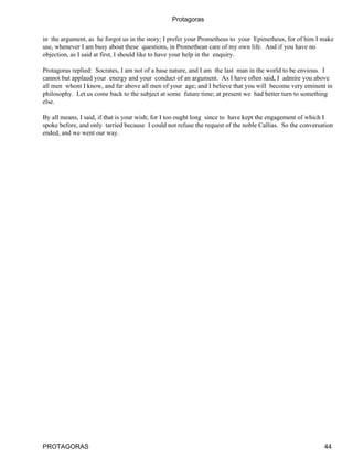 Protagoras

in the argument, as he forgot us in the story; I prefer your Prometheus to your Epimetheus, for of him I make
use, whenever I am busy about these questions, in Promethean care of my own life. And if you have no
objection, as I said at first, I should like to have your help in the enquiry.

Protagoras replied: Socrates, I am not of a base nature, and I am the last man in the world to be envious. I
cannot but applaud your energy and your conduct of an argument. As I have often said, I admire you above
all men whom I know, and far above all men of your age; and I believe that you will become very eminent in
philosophy. Let us come back to the subject at some future time; at present we had better turn to something
else.

By all means, I said, if that is your wish; for I too ought long since to have kept the engagement of which I
spoke before, and only tarried because I could not refuse the request of the noble Callias. So the conversation
ended, and we went our way.




PROTAGORAS                                                                                                 44
 