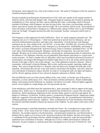 Protagoras

having been easily reduced to two only, at last coalesce in one. The assent of Protagoras to this last position is
extracted with great difficulty.

Socrates concludes by professing his disinterested love of the truth, and remarks on the singular manner in
which he and his adversary had changed sides. Protagoras began by asserting, and Socrates by denying, the
teachableness of virtue, and now the latter ends by affirming that virtue is knowledge, which is the most
teachable of all things, while Protagoras has been striving to show that virtue is not knowledge, and this is
almost equivalent to saying that virtue cannot be taught. He is not satisfied with the result, and would like to
renew the enquiry with the help of Protagoras in a different order, asking (1) What virtue is, and (2) Whether
virtue can be taught. Protagoras declines this offer, but commends Socrates' earnestness and his style of
discussion.

The Protagoras is often supposed to be full of difficulties. These are partly imaginary and partly real. The
imaginary ones are (1) Chronological,−−which were pointed out in ancient times by Athenaeus, and are
noticed by Schleiermacher and others, and relate to the impossibility of all the persons in the Dialogue
meeting at any one time, whether in the year 425 B.C., or in any other. But Plato, like all writers of fiction,
aims only at the probable, and shows in many Dialogues (e.g. the Symposium and Republic, and already in
the Laches) an extreme disregard of the historical accuracy which is sometimes demanded of him. (2) The
exact place of the Protagoras among the Dialogues, and the date of composition, have also been much
disputed. But there are no criteria which afford any real grounds for determining the date of composition; and
the affinities of the Dialogues, when they are not indicated by Plato himself, must always to a great extent
remain uncertain. (3) There is another class of difficulties, which may be ascribed to preconceived notions of
commentators, who imagine that Protagoras the Sophist ought always to be in the wrong, and his adversary
Socrates in the right; or that in this or that passage−−e.g. in the explanation of good as pleasure−−Plato is
inconsistent with himself; or that the Dialogue fails in unity, and has not a proper beginning, middle, and
ending. They seem to forget that Plato is a dramatic writer who throws his thoughts into both sides of the
argument, and certainly does not aim at any unity which is inconsistent with freedom, and with a natural or
even wild manner of treating his subject; also that his mode of revealing the truth is by lights and shadows,
and far−off and opposing points of view, and not by dogmatic statements or definite results.

The real difficulties arise out of the extreme subtlety of the work, which, as Socrates says of the poem of
Simonides, is a most perfect piece of art. There are dramatic contrasts and interests, threads of philosophy
broken and resumed, satirical reflections on mankind, veils thrown over truths which are lightly suggested,
and all woven together in a single design, and moving towards one end.

In the introductory scene Plato raises the expectation that a 'great personage' is about to appear on the stage;
perhaps with a further view of showing that he is destined to be overthrown by a greater still, who makes no
pretensions. Before introducing Hippocrates to him, Socrates thinks proper to warn the youth against the
dangers of 'influence,' of which the invidious nature is recognized by Protagoras himself. Hippocrates readily
adopts the suggestion of Socrates that he shall learn of Protagoras only the accomplishments which befit an
Athenian gentleman, and let alone his 'sophistry.' There is nothing however in the introduction which leads to
the inference that Plato intended to blacken the character of the Sophists; he only makes a little merry at their
expense.

The 'great personage' is somewhat ostentatious, but frank and honest. He is introduced on a stage which is
worthy of him−−at the house of the rich Callias, in which are congregated the noblest and wisest of the
Athenians. He considers openness to be the best policy, and particularly mentions his own liberal mode of
dealing with his pupils, as if in answer to the favourite accusation of the Sophists that they received pay. He
is remarkable for the good temper which he exhibits throughout the discussion under the trying and often
sophistical cross−examination of Socrates. Although once or twice ruffled, and reluctant to continue the
discussion, he parts company on perfectly good terms, and appears to be, as he says of himself, the 'least

Protagoras                                                                                                     4
 