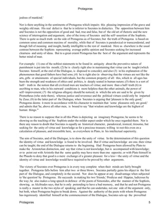 Protagoras

jealous of mankind.'

Nor is there anything in the sentiments of Protagoras which impairs this pleasing impression of the grave and
weighty old man. His real defect is that he is inferior to Socrates in dialectics. The opposition between him
and Socrates is not the opposition of good and bad, true and false, but of the old art of rhetoric and the new
science of interrogation and argument; also of the irony of Socrates and the self−assertion of the Sophists.
There is quite as much truth on the side of Protagoras as of Socrates; but the truth of Protagoras is based on
common sense and common maxims of morality, while that of Socrates is paradoxical or transcendental, and
though full of meaning and insight, hardly intelligible to the rest of mankind. Here as elsewhere is the usual
contrast between the Sophists representing average public opinion and Socrates seeking for increased
clearness and unity of ideas. But to a great extent Protagoras has the best of the argument and represents the
better mind of man.

For example: (1) one of the noblest statements to be found in antiquity about the preventive nature of
punishment is put into his mouth; (2) he is clearly right also in maintaining that virtue can be taught (which
Socrates himself, at the end of the Dialogue, is disposed to concede); and also (3) in his explanation of the
phenomenon that good fathers have bad sons; (4) he is right also in observing that the virtues are not like the
arts, gifts or attainments of special individuals, but the common property of all: this, which in all ages has
been the strength and weakness of ethics and politics, is deeply seated in human nature; (5) there is a sort of
half− truth in the notion that all civilized men are teachers of virtue; and more than a half−truth (6) in
ascribing to man, who in his outward conditions is more helpless than the other animals, the power of
self−improvement; (7) the religious allegory should be noticed, in which the arts are said to be given by
Prometheus (who stole them), whereas justice and reverence and the political virtues could only be imparted
by Zeus; (8) in the latter part of the Dialogue, when Socrates is arguing that 'pleasure is the only good,'
Protagoras deems it more in accordance with his character to maintain that 'some pleasures only are good;'
and admits that 'he, above all other men, is bound to say "that wisdom and knowledge are the highest of
human things."'

There is no reason to suppose that in all this Plato is depicting an imaginary Protagoras; he seems to be
showing us the teaching of the Sophists under the milder aspect under which he once regarded them. Nor is
there any reason to doubt that Socrates is equally an historical character, paradoxical, ironical, tiresome, but
seeking for the unity of virtue and knowledge as for a precious treasure; willing to rest this even on a
calculation of pleasure, and irresistible here, as everywhere in Plato, in his intellectual superiority.

The aim of Socrates, and of the Dialogue, is to show the unity of virtue. In the determination of this question
the identity of virtue and knowledge is found to be involved. But if virtue and knowledge are one, then virtue
can be taught; the end of the Dialogue returns to the beginning. Had Protagoras been allowed by Plato to
make the Aristotelian distinction, and say that virtue is not knowledge, but is accompanied with knowledge;
or to point out with Aristotle that the same quality may have more than one opposite; or with Plato himself in
the Phaedo to deny that good is a mere exchange of a greater pleasure for a less−−the unity of virtue and the
identity of virtue and knowledge would have required to be proved by other arguments.

The victory of Socrates over Protagoras is in every way complete when their minds are fairly brought
together. Protagoras falls before him after two or three blows. Socrates partially gains his object in the first
part of the Dialogue, and completely in the second. Nor does he appear at any disadvantage when subjected
to 'the question' by Protagoras. He succeeds in making his two 'friends,' Prodicus and Hippias, ludicrous by
the way; he also makes a long speech in defence of the poem of Simonides, after the manner of the Sophists,
showing, as Alcibiades says, that he is only pretending to have a bad memory, and that he and not Protagoras
is really a master in the two styles of speaking; and that he can undertake, not one side of the argument only,
but both, when Protagoras begins to break down. Against the authority of the poets with whom Protagoras
has ingeniously identified himself at the commencement of the Dialogue, Socrates sets up the proverbial

Protagoras                                                                                                         5
 
