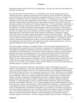 Protagoras

philosophers and those masters of brevity the Lacedaemonians. The poets, the Laconizers, and Protagoras are
satirized at the same time.

Not having the whole of this poem before us, it is impossible for us to answer certainly the question of
Protagoras, how the two passages of Simonides are to be reconciled. We can only follow the indications
given by Plato himself. But it seems likely that the reconcilement offered by Socrates is a caricature of the
methods of interpretation which were practised by the Sophists−−for the following reasons: (1) The
transparent irony of the previous interpretations given by Socrates. (2) The ludicrous opening of the speech in
which the Lacedaemonians are described as the true philosophers, and Laconic brevity as the true form of
philosophy, evidently with an allusion to Protagoras' long speeches. (3) The manifest futility and absurdity of
the explanation of (Greek), which is hardly consistent with the rational interpretation of the rest of the poem.
The opposition of (Greek) and (Greek) seems also intended to express the rival doctrines of Socrates and
Protagoras, and is a facetious commentary on their differences. (4) The general treatment in Plato both of the
Poets and the Sophists, who are their interpreters, and whom he delights to identify with them. (5) The
depreciating spirit in which Socrates speaks of the introduction of the poets as a substitute for original
conversation, which is intended to contrast with Protagoras' exaltation of the study of them−− this again is
hardly consistent with the serious defence of Simonides. (6) the marked approval of Hippias, who is supposed
at once to catch the familiar sound, just as in the previous conversation Prodicus is represented as ready to
accept any distinctions of language however absurd. At the same time Hippias is desirous of substituting a
new interpretation of his own; as if the words might really be made to mean anything, and were only to be
regarded as affording a field for the ingenuity of the interpreter.

This curious passage is, therefore, to be regarded as Plato's satire on the tedious and hypercritical arts of
interpretation which prevailed in his own day, and may be compared with his condemnation of the same arts
when applied to mythology in the Phaedrus, and with his other parodies, e.g. with the two first speeches in
the Phaedrus and with the Menexenus. Several lesser touches of satire may be observed, such as the claim of
philosophy advanced for the Lacedaemonians, which is a parody of the claims advanced for the Poets by
Protagoras; the mistake of the Laconizing set in supposing that the Lacedaemonians are a great nation
because they bruise their ears; the far−fetched notion, which is 'really too bad,' that Simonides uses the
Lesbian (?) word, (Greek), because he is addressing a Lesbian. The whole may also be considered as a satire
on those who spin pompous theories out of nothing. As in the arguments of the Euthydemus and of the
Cratylus, the veil of irony is never withdrawn; and we are left in doubt at last how far in this interpretation of
Simonides Socrates is 'fooling,' how far he is in earnest.

All the interests and contrasts of character in a great dramatic work like the Protagoras are not easily
exhausted. The impressiveness of the scene should not be lost upon us, or the gradual substitution of Socrates
in the second part for Protagoras in the first. The characters to whom we are introduced at the beginning of
the Dialogue all play a part more or less conspicuous towards the end. There is Alcibiades, who is compelled
by the necessity of his nature to be a partisan, lending effectual aid to Socrates; there is Critias assuming the
tone of impartiality; Callias, here as always inclining to the Sophists, but eager for any intellectual repast;
Prodicus, who finds an opportunity for displaying his distinctions of language, which are valueless and
pedantic, because they are not based on dialectic; Hippias, who has previously exhibited his superficial
knowledge of natural philosophy, to which, as in both the Dialogues called by his name, he now adds the
profession of an interpreter of the Poets. The two latter personages have been already damaged by the mock
heroic description of them in the introduction. It may be remarked that Protagoras is consistently presented to
us throughout as the teacher of moral and political virtue; there is no allusion to the theories of sensation
which are attributed to him in the Theaetetus and elsewhere, or to his denial of the existence of the gods in a
well−known fragment ascribed to him; he is the religious rather than the irreligious teacher in this Dialogue.
Also it may be observed that Socrates shows him as much respect as is consistent with his own ironical
character; he admits that the dialectic which has overthrown Protagoras has carried himself round to a
conclusion opposed to his first thesis. The force of argument, therefore, and not Socrates or Protagoras, has

Protagoras                                                                                                      6
 