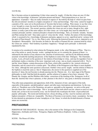 Protagoras

won the day.

But is Socrates serious in maintaining (1) that virtue cannot be taught; (2) that the virtues are one; (3) that
virtue is the knowledge of pleasures and pains present and future? These propositions to us have an
appearance of paradox−−they are really moments or aspects of the truth by the help of which we pass from
the old conventional morality to a higher conception of virtue and knowledge. That virtue cannot be taught is
a paradox of the same sort as the profession of Socrates that he knew nothing. Plato means to say that virtue
is not brought to a man, but must be drawn out of him; and cannot be taught by rhetorical discourses or
citations from the poets. The second question, whether the virtues are one or many, though at first sight
distinct, is really a part of the same subject; for if the virtues are to be taught, they must be reducible to a
common principle; and this common principle is found to be knowledge. Here, as Aristotle remarks, Socrates
and Plato outstep the truth−−they make a part of virtue into the whole. Further, the nature of this knowledge,
which is assumed to be a knowledge of pleasures and pains, appears to us too superficial and at variance with
the spirit of Plato himself. Yet, in this, Plato is only following the historical Socrates as he is depicted to us in
Xenophon's Memorabilia. Like Socrates, he finds on the surface of human life one common bond by which
the virtues are united,−−their tendency to produce happiness,−−though such a principle is afterwards
repudiated by him.

It remains to be considered in what relation the Protagoras stands to the other Dialogues of Plato. That it is
one of the earlier or purely Socratic works−−perhaps the last, as it is certainly the greatest of them−−is
indicated by the absence of any allusion to the doctrine of reminiscence; and also by the different attitude
assumed towards the teaching and persons of the Sophists in some of the later Dialogues. The Charmides,
Laches, Lysis, all touch on the question of the relation of knowledge to virtue, and may be regarded, if not as
preliminary studies or sketches of the more important work, at any rate as closely connected with it. The Io
and the lesser Hippias contain discussions of the Poets, which offer a parallel to the ironical criticism of
Simonides, and are conceived in a similar spirit. The affinity of the Protagoras to the Meno is more doubtful.
For there, although the same question is discussed, 'whether virtue can be taught,' and the relation of Meno to
the Sophists is much the same as that of Hippocrates, the answer to the question is supplied out of the
doctrine of ideas; the real Socrates is already passing into the Platonic one. At a later stage of the Platonic
philosophy we shall find that both the paradox and the solution of it appear to have been retracted. The
Phaedo, the Gorgias, and the Philebus offer further corrections of the teaching of the Protagoras; in all of
them the doctrine that virtue is pleasure, or that pleasure is the chief or only good, is distinctly renounced.

Thus after many preparations and oppositions, both of the characters of men and aspects of the truth,
especially of the popular and philosophical aspect; and after many interruptions and detentions by the way,
which, as Theodorus says in the Theaetetus, are quite as agreeable as the argument, we arrive at the great
Socratic thesis that virtue is knowledge. This is an aspect of the truth which was lost almost as soon as it was
found; and yet has to be recovered by every one for himself who would pass the limits of proverbial and
popular philosophy. The moral and intellectual are always dividing, yet they must be reunited, and in the
highest conception of them are inseparable. The thesis of Socrates is not merely a hasty assumption, but may
be also deemed an anticipation of some 'metaphysic of the future,' in which the divided elements of human
nature are reconciled.

PROTAGORAS
PERSONS OF THE DIALOGUE: Socrates, who is the narrator of the Dialogue to his Companion.
Hippocrates, Alcibiades and Critias. Protagoras, Hippias and Prodicus (Sophists). Callias, a wealthy
Athenian.

SCENE: The House of Callias.


PROTAGORAS                                                                                                        7
 