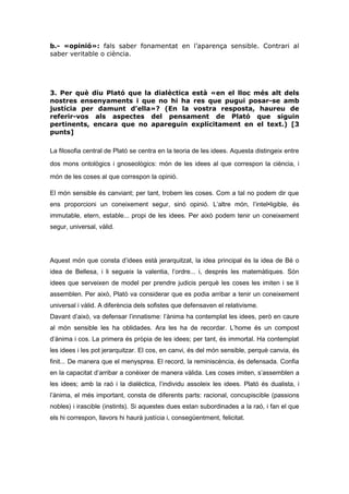 b.- «opinió»: fals saber fonamentat en l’aparença sensible. Contrari al
saber veritable o ciència.
3. Per què diu Plató que la dialèctica està «en el lloc més alt dels
nostres ensenyaments i que no hi ha res que pugui posar-se amb
justícia per damunt d’ella»? (En la vostra resposta, haureu de
referir-vos als aspectes del pensament de Plató que siguin
pertinents, encara que no apareguin explícitament en el text.) [3
punts]
La filosofia central de Plató se centra en la teoria de les idees. Aquesta distingeix entre
dos mons ontològics i gnoseològics: món de les idees al que correspon la ciència, i
món de les coses al que correspon la opinió.
El món sensible és canviant; per tant, trobem les coses. Com a tal no podem dir que
ens proporcioni un coneixement segur, sinó opinió. L’altre món, l’intel•ligible, és
immutable, etern, estable... propi de les idees. Per això podem tenir un coneixement
segur, universal, vàlid.
Aquest món que consta d’idees està jerarquitzat, la idea principal és la idea de Bé o
idea de Bellesa, i li segueix la valentia, l’ordre... i, després les matemàtiques. Són
idees que serveixen de model per prendre judicis perquè les coses les imiten i se li
assemblen. Per això, Plató va considerar que es podia arribar a tenir un coneixement
universal i vàlid. A diferència dels sofistes que defensaven el relativisme.
Davant d’això, va defensar l’innatisme: l’ànima ha contemplat les idees, però en caure
al món sensible les ha oblidades. Ara les ha de recordar. L’home és un compost
d’ànima i cos. La primera és pròpia de les idees; per tant, és immortal. Ha contemplat
les idees i les pot jerarquitzar. El cos, en canvi, és del món sensible, perquè canvia, és
finit... De manera que el menysprea. El record, la reminiscència, és defensada. Confia
en la capacitat d’arribar a conèixer de manera vàlida. Les coses imiten, s’assemblen a
les idees; amb la raó i la dialèctica, l’individu assoleix les idees. Plató és dualista, i
l’ànima, el més important, consta de diferents parts: racional, concupiscible (passions
nobles) i irascible (instints). Si aquestes dues estan subordinades a la raó, i fan el que
els hi correspon, llavors hi haurà justícia i, consegüentment, felicitat.
 