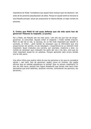 importància de l’Estat. Considerava que aquest havia d’actuar quan les decisions i els
actes de les persones perjudiquessin als altres. Perquè en aquest sentit es trencaria la
seva filosofia principal: actuar per proporcionar la màxima felicitat, al major nombre de
persones.
5. Creieu que Plató té raó quan defensa que els més savis han de
governar? Raoneu la resposta. [2 punts]
Per a Plató, els filòsofs són els més savis i són ells els que han de dirigir-
governar, la comunitat. Aquest criteri el respecto i n’estic també d’acord.
Però no del tot la raó, la saviesa, és un fet molt important per decidir el
correcte, el millor... però també és necessari que la informació que ens
proporcionen els sentits, no els rebutgem. L’experiència és un element molt
important. Quan s’estudia una carrera, per exemple, medicina o dret, no
només és necessari que s’estudiïn les parts del cos o les lleis, sinó que és
molt important posar-ho en pràctica. Perquè aprendre dels errors també
ens fa més savis.
Una altra crítica que podria rebre és que les persones a les que es considera
sàvies i, per tant, han de governar, poden caure en tiranies. Qui podia
afirmar que en realitat posseeixen la veritat? Que no actuen malament? Si
són els més savis, perquè han hagut dictadures que temps més tard s’han
demostrat que eren dolentes, dictaven normes, controlaven les opinions, les
persones...
 