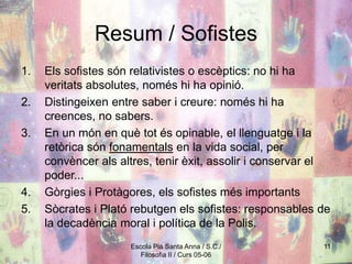 Escola Pia Santa Anna / S.C./
Filosofia II / Curs 05-06
11
Resum / Sofistes
1. Els sofistes són relativistes o escèptics: no hi ha
veritats absolutes, només hi ha opinió.
2. Distingeixen entre saber i creure: només hi ha
creences, no sabers.
3. En un món en què tot és opinable, el llenguatge i la
retòrica són fonamentals en la vida social, per
convèncer als altres, tenir èxit, assolir i conservar el
poder...
4. Gòrgies i Protàgores, els sofistes més importants
5. Sòcrates i Plató rebutgen els sofistes: responsables de
la decadència moral i política de la Polis.
 