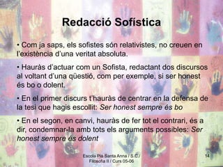 Escola Pia Santa Anna / S.C./
Filosofia II / Curs 05-06
14
Redacció Sofística
• Com ja saps, els sofistes són relativistes, no creuen en
l’existència d’una veritat absoluta.
• Hauràs d’actuar com un Sofista, redactant dos discursos
al voltant d’una qüestió, com per exemple, si ser honest
és bo o dolent.
• En el primer discurs t’hauràs de centrar en la defensa de
la tesi que hagis escollit: Ser honest sempre és bo
• En el segon, en canvi, hauràs de fer tot el contrari, és a
dir, condemnar-la amb tots els arguments possibles: Ser
honest sempre és dolent
 