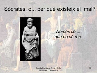 Escola Pia Santa Anna / S.C./
Filosofia II / Curs 05-06
16
Sòcrates, o... per què existeix el mal?
Només sé ...
que no sé res.
 