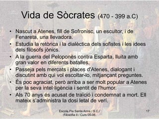 Escola Pia Santa Anna / S.C./
Filosofia II / Curs 05-06
17
Vida de Sòcrates (470 - 399 a.C)
• Nascut a Atenes, fill de Sofronisc, un escultor, i de
Fenareta, una llevadora.
• Estudia la retòrica i la dialèctica dels sofistes i les idees
dels filòsofs jònics.
• A la guerra del Peloponès contra Esparta, lluita amb
gran valor en diferents batalles.
• Passeja pels mercats i places d'Atenes, dialogant i
discutint amb qui vol escoltar-lo, mitjançant preguntes.
• És poc agraciat, però arriba a ser molt popular a Atenes
per la seva intel·ligència i sentit de l'humor.
• Als 70 anys és acusat de traïció i condemnat a mort. Ell
mateix s’administra la dosi letal de verí.
 