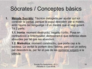 Escola Pia Santa Anna / S.C./
Filosofia II / Curs 05-06
19
Sòcrates / Conceptes bàsics
1. Mètode Socràtic: Tècnica dialogada per ajudar qui vol
conèixer la veritat, perquè la pugui descobrir per si mateix,
amb l’ajuda del llenguatge i d’un mestre que el vagi guiant.
Té 2 parts:
1.1. Ironia: moment destructiu, negatiu i crític. Posa en
contradicció a l'interlocutor, demostrant-li que defensa idees
absurdes per tal que les abandoni.
1.2. Maièutica: moment constructiu, que porta cap a la
saviesa. La veritat la portem dins l'ànima, però cal un esforç
per descobrir-la, per fer el pas de les opinions vulgars a la
ciència.
 