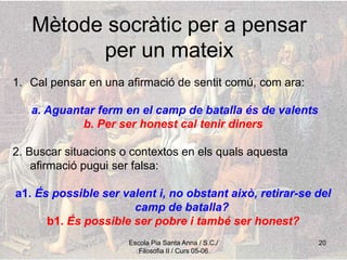Escola Pia Santa Anna / S.C./
Filosofia II / Curs 05-06
20
Mètode socràtic per a pensar
per un mateix
1. Cal pensar en una afirmació de sentit comú, com ara:
a. Aguantar ferm en el camp de batalla és de valents
b. Per ser honest cal tenir diners
2. Buscar situacions o contextos en els quals aquesta
afirmació pugui ser falsa:
a1. És possible ser valent i, no obstant això, retirar-se del
camp de batalla?
b1. És possible ser pobre i també ser honest?
 