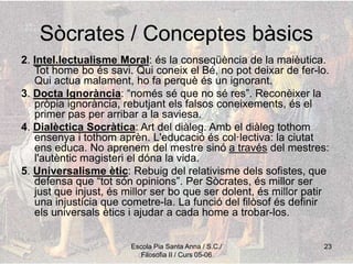 Escola Pia Santa Anna / S.C./
Filosofia II / Curs 05-06
23
Sòcrates / Conceptes bàsics
2. Intel.lectualisme Moral: és la conseqüència de la maièutica.
Tot home bo és savi. Qui coneix el Bé, no pot deixar de fer-lo.
Qui actua malament, ho fa perquè és un ignorant.
3. Docta Ignorància: “només sé que no sé res”. Reconèixer la
pròpia ignorància, rebutjant els falsos coneixements, és el
primer pas per arribar a la saviesa.
4. Dialèctica Socràtica: Art del diàleg. Amb el diàleg tothom
ensenya i tothom aprèn. L'educació és col·lectiva: la ciutat
ens educa. No aprenem del mestre sinó a través del mestres:
l'autèntic magisteri el dóna la vida.
5. Universalisme ètic: Rebuig del relativisme dels sofistes, que
defensa que “tot són opinions”. Per Sòcrates, és millor ser
just que injust, és millor ser bo que ser dolent, és millor patir
una injustícia que cometre-la. La funció del filòsof és definir
els universals ètics i ajudar a cada home a trobar-los.
 