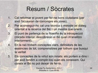 Escola Pia Santa Anna / S.C./
Filosofia II / Curs 05-06
24
Resum / Sòcrates
1. Cal reformar el jovent per fer-ne bons ciutadans (per
això l'acusaran de corrompre els joves).
2. Per aconseguir-ho cal una tècnica o mètode (el diàleg
orientat a la recerca del Bé) i un mestre que orienti.
3. El punt de partença de la filosofia és la introspecció
(mirada interior, descobreixo el Bé quan m'analitzo
interiorment).
4. En la raó trobem conceptes clars, definidors de les
essències de tot, comprensibles per tothom que busqui
la veritat
5. Els conceptes de la virtut són innats: els portem a dins i
per això tendim a complir-los quan els coneixem. Qui
coneix el Bé no pot deixar de fer-lo.
 