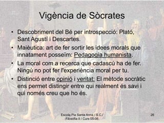 Escola Pia Santa Anna / S.C./
Filosofia II / Curs 05-06
26
Vigència de Sòcrates
• Descobriment del Bé per introspecció: Plató,
Sant Agustí i Descartes.
• Maièutica: art de fer sortir les idees morals que
innatament posseïm: Pedagogia humanista.
• La moral com a recerca que cadascú ha de fer.
Ningú no pot fer l'experiència moral per tu.
• Distinció entre opinió i veritat: El mètode socràtic
ens permet distingir entre qui realment és savi i
qui només creu que ho és.
 