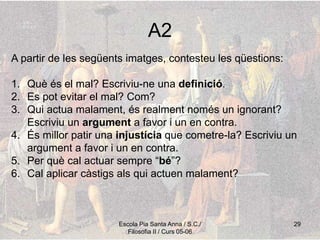 Escola Pia Santa Anna / S.C./
Filosofia II / Curs 05-06
29
A2
A partir de les següents imatges, contesteu les qüestions:
1. Què és el mal? Escriviu-ne una definició.
2. Es pot evitar el mal? Com?
3. Qui actua malament, és realment només un ignorant?
Escriviu un argument a favor i un en contra.
4. És millor patir una injustícia que cometre-la? Escriviu un
argument a favor i un en contra.
5. Per què cal actuar sempre “bé”?
6. Cal aplicar càstigs als qui actuen malament?
 