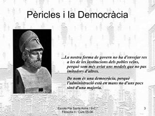 Escola Pia Santa Anna / S.C./
Filosofia II / Curs 05-06
3
Pèricles i la Democràcia
...La nostra forma de govern no ha d'envejar res
a les de les institucions dels pobles veïns,
perquè som més aviat uns models que no pas
imitadors d'altres.
De nom és una democràcia, perquè
l'administració està en mans no d'uns pocs
sinó d'una majoria.
 