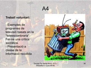 Escola Pia Santa Anna / S.C./
Filosofia II / Curs 05-06
36
A4
Treball voluntari:
- Exemples de
programes de
televisió basats en la
“teleescombraria”.
Fer-ne una crítica
socràtica.
- Presentació a
classe de la
informació recollida
 