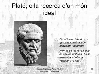 Escola Pia Santa Anna / S.C./
Filosofia II / Curs 05-06
38
Plató, o la recerca d’un món
ideal
Els objectes i fenòmens
que ens envolten són
canviants i aparents.
Només en les idees, que
es capten amb els ulls de
la ment, es troba la
vertadera realitat.
 
