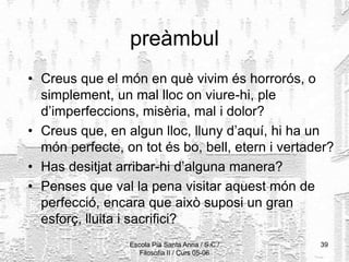 Escola Pia Santa Anna / S.C./
Filosofia II / Curs 05-06
39
preàmbul
• Creus que el món en què vivim és horrorós, o
simplement, un mal lloc on viure-hi, ple
d’imperfeccions, misèria, mal i dolor?
• Creus que, en algun lloc, lluny d’aquí, hi ha un
món perfecte, on tot és bo, bell, etern i vertader?
• Has desitjat arribar-hi d’alguna manera?
• Penses que val la pena visitar aquest món de
perfecció, encara que això suposi un gran
esforç, lluita i sacrifici?
 