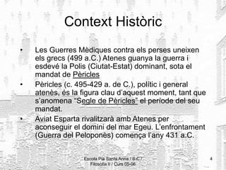 Escola Pia Santa Anna / S.C./
Filosofia II / Curs 05-06
4
Context Històric
• Les Guerres Mèdiques contra els perses uneixen
els grecs (499 a.C.) Atenes guanya la guerra i
esdevé la Polis (Ciutat-Estat) dominant, sota el
mandat de Pèricles
• Pèricles (c. 495-429 a. de C.), polític i general
atenès, és la figura clau d’aquest moment, tant que
s’anomena “Segle de Pèricles” el període del seu
mandat.
• Aviat Esparta rivalitzarà amb Atenes per
aconseguir el domini del mar Egeu. L’enfrontament
(Guerra del Peloponès) comença l’any 431 a.C.
 