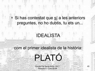 Escola Pia Santa Anna / S.C./
Filosofia II / Curs 05-06
40
• Si has contestat que sí a les anteriors
preguntes, no ho dubtis, tu ets un...
IDEALISTA
com el primer idealista de la història:
PLATÓ
 