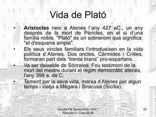 Escola Pia Santa Anna / S.C./
Filosofia II / Curs 05-06
42
Vida de Plató
• Aristocles neix a Atenes l´any 427 aC., un any
després de la mort de Pèricles, en el si d’una
família noble. "Plató" és un sobrenom que significa:
"el d'esquena ampla".
• Els seus vincles familiars l’introdueixen en la vida
política d´Atenes. Dos oncles, Càrmides i Críties,
formaran part dels “trenta tirans” pro-espartans.
• Va ser deixeble de Sócrates. Fou testimoni de la
mort del mestre durant el règim democràtic atenès,
l'any 399 a. de C.
• Tement per la seva vida, marxa d’Atenes per algun
temps i viatja a Mègara i Siracusa (Sicília).
 