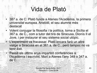 Escola Pia Santa Anna / S.C./
Filosofia II / Curs 05-06
43
Vida de Plató
• 387 a. de C: Plató funda a Atenes l'Acadèmia, la primera
universitat europea. Aristòtil, el seu alumne més
destacat
• Volent conjugar la filosofia i la política, torna a Sicília el
367 a. de C., com a tutor del tirà de Siracusa, Dionís II el
Jove, i per instaurar el seu sistema social utòpic.
• L'experiment va fracassar. Plató encara farà un altre
viatge a Siracusa en el 361 a. de C., però tampoc no va
tenir èxit.
• Passà els últims anys impartint conferències a
l'Acadèmia i escrivint. Morí a Atenes l'any 348 o 347 a.
de C.
 