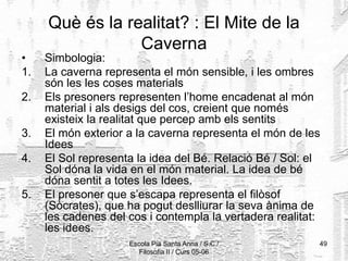 Escola Pia Santa Anna / S.C./
Filosofia II / Curs 05-06
49
Què és la realitat? : El Mite de la
Caverna
• Simbologia:
1. La caverna representa el món sensible, i les ombres
són les les coses materials
2. Els presoners representen l’home encadenat al món
material i als desigs del cos, creient que només
existeix la realitat que percep amb els sentits
3. El món exterior a la caverna representa el món de les
Idees
4. El Sol representa la idea del Bé. Relació Bé / Sol: el
Sol dóna la vida en el món material. La idea de bé
dóna sentit a totes les Idees.
5. El presoner que s’escapa representa el filòsof
(Sòcrates), que ha pogut deslliurar la seva ànima de
les cadenes del cos i contempla la vertadera realitat:
les idees.
 