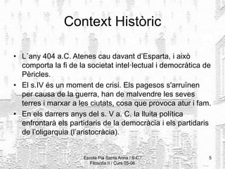 Escola Pia Santa Anna / S.C./
Filosofia II / Curs 05-06
5
Context Històric
• L´any 404 a.C. Atenes cau davant d’Esparta, i això
comporta la fi de la societat intel·lectual i democràtica de
Pèricles.
• El s.IV és un moment de crisi. Els pagesos s'arruïnen
per causa de la guerra, han de malvendre les seves
terres i marxar a les ciutats, cosa que provoca atur i fam.
• En els darrers anys del s. V a. C. la lluita política
enfrontarà els partidaris de la democràcia i els partidaris
de l’oligarquia (l’aristocràcia).
 