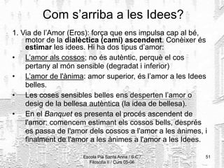 Escola Pia Santa Anna / S.C./
Filosofia II / Curs 05-06
51
Com s’arriba a les Idees?
1. Via de l’Amor (Eros): força que ens impulsa cap al bé,
motor de la dialèctica (camí) ascendent. Conèixer és
estimar les idees. Hi ha dos tipus d’amor:
• L’amor als cossos; no és autèntic, perquè el cos
pertany al món sensible (degradat i inferior)
• L’amor de l'ànima: amor superior, és l’amor a les Idees
belles.
• Les coses sensibles belles ens desperten l’amor o
desig de la bellesa autèntica (la idea de bellesa).
• En el Banquet es presenta el procés ascendent de
l'amor: comencem estimant els cossos bells, després
es passa de l'amor dels cossos a l'amor a les ànimes, i
finalment de l'amor a les ànimes a l'amor a les Idees.
 