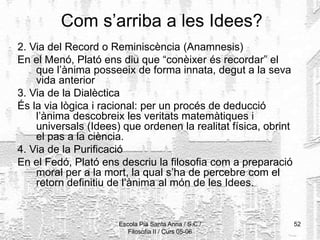 Escola Pia Santa Anna / S.C./
Filosofia II / Curs 05-06
52
Com s’arriba a les Idees?
2. Via del Record o Reminiscència (Anamnesis)
En el Menó, Plató ens diu que “conèixer és recordar” el
que l’ànima posseeix de forma innata, degut a la seva
vida anterior
3. Via de la Dialèctica
És la via lògica i racional: per un procés de deducció
l’ànima descobreix les veritats matemàtiques i
universals (Idees) que ordenen la realitat física, obrint
el pas a la ciència.
4. Via de la Purificació
En el Fedó, Plató ens descriu la filosofia com a preparació
moral per a la mort, la qual s’ha de percebre com el
retorn definitiu de l’ànima al món de les Idees.
 