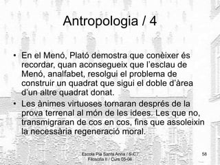 Escola Pia Santa Anna / S.C./
Filosofia II / Curs 05-06
58
Antropologia / 4
• En el Menó, Plató demostra que conèixer és
recordar, quan aconsegueix que l’esclau de
Menó, analfabet, resolgui el problema de
construir un quadrat que sigui el doble d’àrea
d’un altre quadrat donat.
• Les ànimes virtuoses tornaran després de la
prova terrenal al món de les idees. Les que no,
transmigraran de cos en cos, fins que assoleixin
la necessària regeneració moral.
 