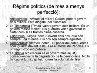 Escola Pia Santa Anna / S.C./
Filosofia II / Curs 05-06
61
Règims polítics (de més a menys
perfecció):
1. Aristocràcia: (Aristos, el millor i Cratos, poder) govern
dels millors. Està dirigida pel filòsof-rei.
2. La Timocràcia (Timos, valor) govern dels militars. És un
govern massa violent. Els guerrers volen governar la
ciutat com si es tractés d’una caserna.
3. Oligarquia (Oligos, pocs) Govern dels rics, que són
sempre una minoria. Els rics són sempre egoistes.
4. Democràcia: (demos, poble). El poder del poble, entès
com igualtat davant la llei. Era el model de Pèricles. És
un règim d’opinió pública.
5. La Tirania o dictadura és el govern més injust,
conseqüència de la degradació de la democràcia. No hi
ha cap virtut ni cap llei, només la voluntat del tirà
 