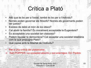 Escola Pia Santa Anna / S.C./
Filosofia II / Curs 05-06
63
Crítica a Plató
• Allò que és bo per a l’estat, també és bo per a l’individu?
• Només poden governar els filòsofs? Només els governants poden
ser justos?
• Existeix de debò el món de les idees?
• Cal abolir la família? És moralment acceptable la Eugenèsia?
• És acceptable una societat tan classista?
• Podem liquidar la democràcia? Cal acceptar una societat totalitària
com la que propugna Plató?
• Què passa amb la llibertat de l’individu?
• Per a una crítica del platonisme:
 Karl POPPER: La sociedad abierta y sus enemigos. Ed. Paidos
 