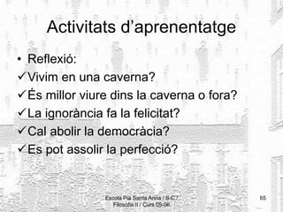 Escola Pia Santa Anna / S.C./
Filosofia II / Curs 05-06
65
Activitats d’aprenentatge
• Reflexió:
Vivim en una caverna?
És millor viure dins la caverna o fora?
La ignorància fa la felicitat?
Cal abolir la democràcia?
Es pot assolir la perfecció?
 