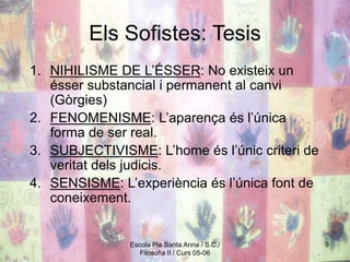 Escola Pia Santa Anna / S.C./
Filosofia II / Curs 05-06
9
Els Sofistes: Tesis
1. NIHILISME DE L’ÉSSER: No existeix un
ésser substancial i permanent al canvi
(Gòrgies)
2. FENOMENISME: L’aparença és l’única
forma de ser real.
3. SUBJECTIVISME: L’home és l’únic criteri de
veritat dels judicis.
4. SENSISME: L’experiència és l’única font de
coneixement.
 