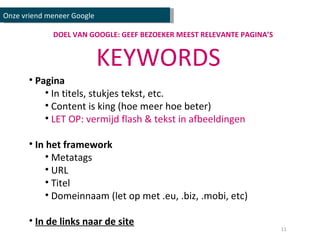 DOEL VAN GOOGLE: GEEF BEZOEKER MEEST RELEVANTE PAGINA’S KEYWORDS Pagina In titels, stukjes tekst, etc. Content is king (hoe meer hoe beter) LET OP: vermijd flash & tekst in afbeeldingen In het framework Metatags URL Titel Domeinnaam (let op met .eu, .biz, .mobi, etc) In de links naar de site Onze vriend meneer Google 