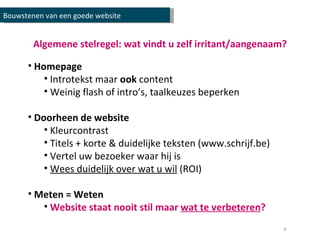 Algemene stelregel: wat vindt u zelf irritant/aangenaam? Homepage Introtekst maar  ook  content Weinig flash of intro’s, taalkeuzes beperken Doorheen de website Kleurcontrast Titels + korte & duidelijke teksten (www.schrijf.be) Vertel uw bezoeker waar hij is Wees duidelijk over wat u wil  (ROI) Meten = Weten Website staat nooit stil maar  wat te verbeteren ? Bouwstenen van een goede website 