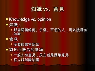 知識 vs.  意見 Knowledge vs. opinion 知識： 那些認識絕對、永恆、不便的人，可以說是有知識 意見： 流動的感官認知 對民主政治的意涵 一般人有意見，民主就是匯集意見 哲人以知識治國 