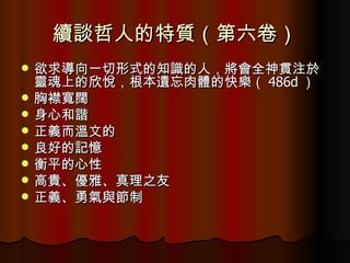 續談哲人的特質（第六卷） 欲求導向一切形式的知識的人，將會全神貫注於靈魂上的欣悅，根本遺忘肉體的快樂（ 486d ） 胸襟寬闊 身心和諧 正義而溫文的 良好的記憶 衡平的心性 高貴、優雅、真理之友 正義、勇氣與節制 