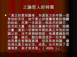 三論哲人的特質 「真正的愛知識者，永遠致力於本質—這是他的天性；他不要止於僅屬現象的個體的紛紜，而要一往直前—他追求的鋒刃，欲求的力量，在他以靈魂中的同情、相類力量，達到一切事物本質的真正本性的知識以前，決不肯稍鈍稍殺；他還要藉助同一力量，接近、融合與混成於一切本質，由而產生智慧與真理，從而具有知識，據而得以真正地生活、成長。也只有到了這種境界，他才肯休息」（ 490b ）。 