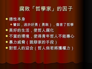 腐敗「哲學家」的因子 德性本身 譬如，過於好勇（勇敢），傷害了哲學 美好的生活，使哲人腐化 不當的環境，使得青年哲人不能專心 暴力威脅（詭辯家的手段） 對哲人的迎合（哲人倘若將獲權力） 